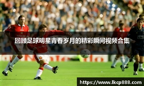 回顾足球明星青春岁月的精彩瞬间视频合集